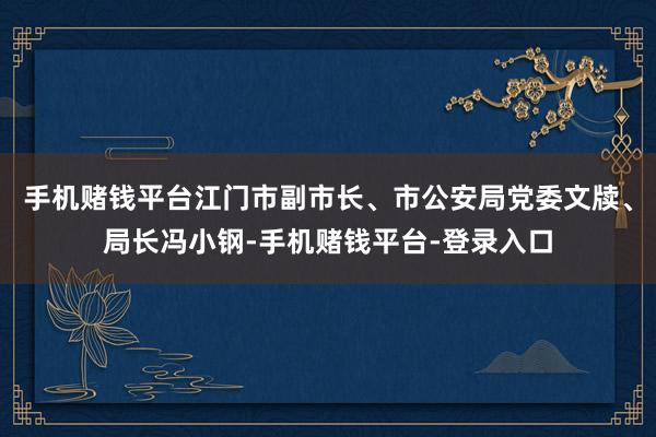 手机赌钱平台江门市副市长、市公安局党委文牍、局长冯小钢-手机赌钱平台-登录入口