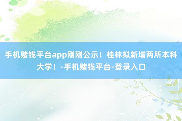 手机赌钱平台app刚刚公示！桂林拟新增两所本科大学！-手机赌钱平台-登录入口