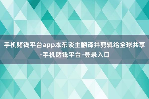 手机赌钱平台app本东谈主翻译并剪辑给全球共享-手机赌钱平台-登录入口