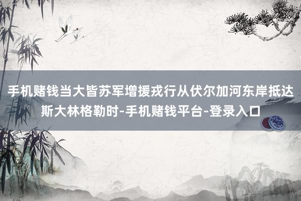 手机赌钱当大皆苏军增援戎行从伏尔加河东岸抵达斯大林格勒时-手机赌钱平台-登录入口