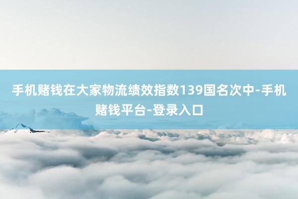 手机赌钱在大家物流绩效指数139国名次中-手机赌钱平台-登录入口