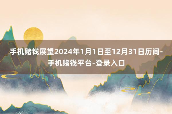 手机赌钱展望2024年1月1日至12月31日历间-手机赌钱平台-登录入口