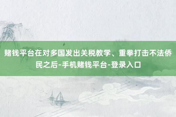 赌钱平台在对多国发出关税教学、重拳打击不法侨民之后-手机赌钱平台-登录入口