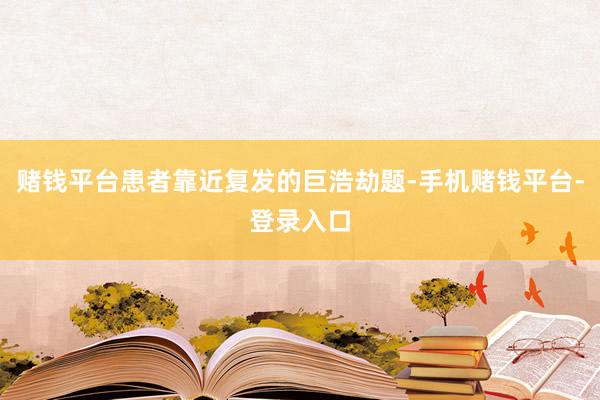 赌钱平台患者靠近复发的巨浩劫题-手机赌钱平台-登录入口