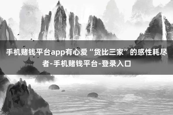 手机赌钱平台app有心爱“货比三家”的感性耗尽者-手机赌钱平台-登录入口