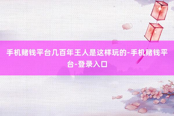 手机赌钱平台几百年王人是这样玩的-手机赌钱平台-登录入口