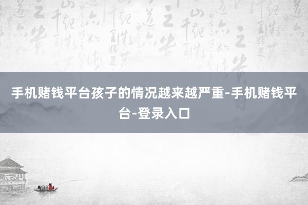 手机赌钱平台孩子的情况越来越严重-手机赌钱平台-登录入口