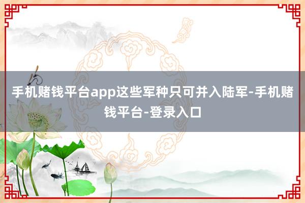 手机赌钱平台app这些军种只可并入陆军-手机赌钱平台-登录入口