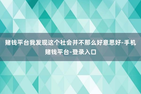 赌钱平台我发现这个社会并不那么好意思好-手机赌钱平台-登录入口