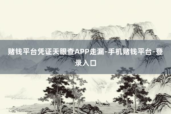 赌钱平台凭证天眼查APP走漏-手机赌钱平台-登录入口