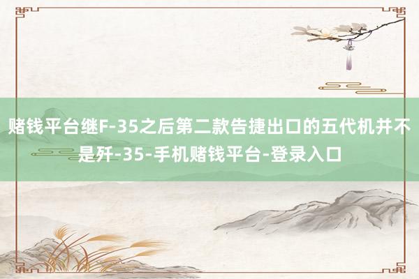赌钱平台继F-35之后第二款告捷出口的五代机并不是歼-35-手机赌钱平台-登录入口
