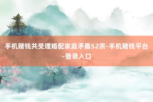 手机赌钱共受理婚配家庭矛盾52宗-手机赌钱平台-登录入口