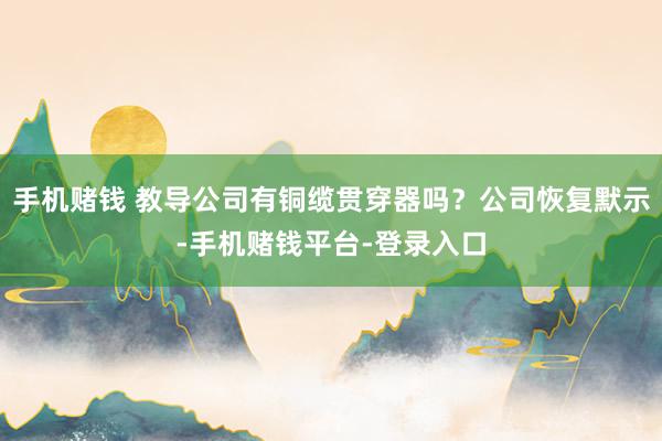 手机赌钱 教导公司有铜缆贯穿器吗？公司恢复默示-手机赌钱平台-登录入口