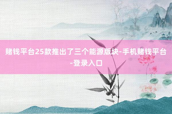 赌钱平台25款推出了三个能源版块-手机赌钱平台-登录入口