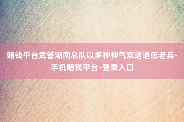 赌钱平台武警湖南总队以多种神气欢送退伍老兵-手机赌钱平台-登录入口