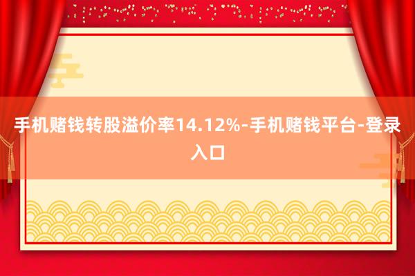 手机赌钱转股溢价率14.12%-手机赌钱平台-登录入口