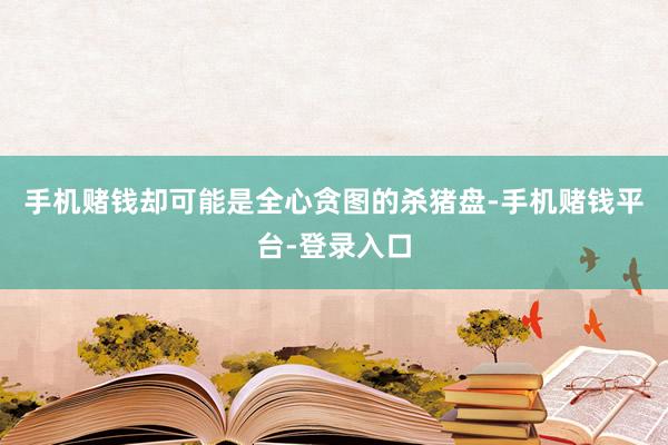 手机赌钱却可能是全心贪图的杀猪盘-手机赌钱平台-登录入口