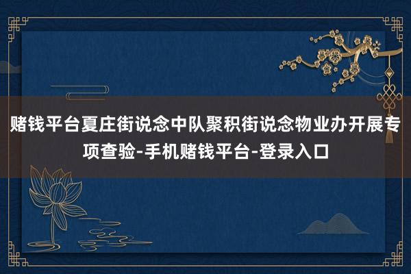 赌钱平台夏庄街说念中队聚积街说念物业办开展专项查验-手机赌钱平台-登录入口