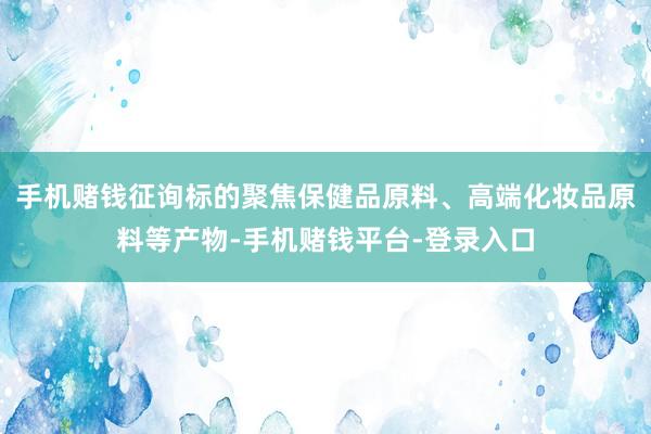 手机赌钱征询标的聚焦保健品原料、高端化妆品原料等产物-手机赌钱平台-登录入口
