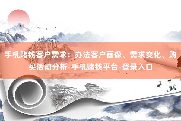 手机赌钱客户需求：办法客户画像、需求变化、购买活动分析-手机赌钱平台-登录入口