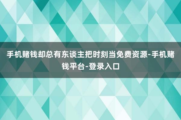 手机赌钱却总有东谈主把时刻当免费资源-手机赌钱平台-登录入口
