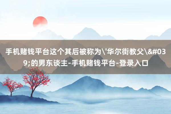 手机赌钱平台这个其后被称为'华尔街教父'的男东谈主-手机赌钱平台-登录入口