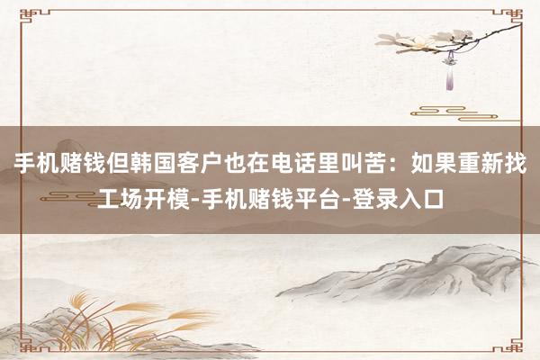 手机赌钱但韩国客户也在电话里叫苦：如果重新找工场开模-手机赌钱平台-登录入口