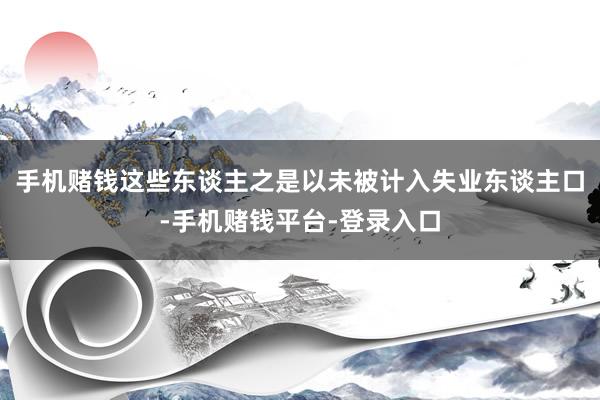 手机赌钱这些东谈主之是以未被计入失业东谈主口-手机赌钱平台-登录入口