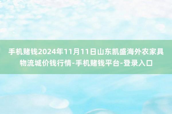 手机赌钱2024年11月11日山东凯盛海外农家具物流城价钱行情-手机赌钱平台-登录入口
