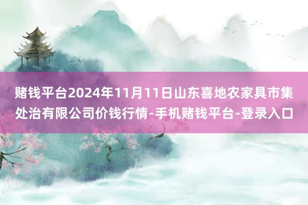 赌钱平台2024年11月11日山东喜地农家具市集处治有限公司价钱行情-手机赌钱平台-登录入口