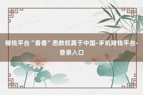 赌钱平台“香香”悉数权属于中国-手机赌钱平台-登录入口