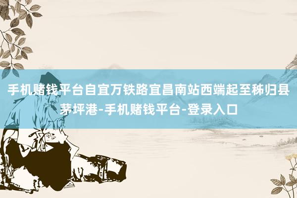手机赌钱平台自宜万铁路宜昌南站西端起至秭归县茅坪港-手机赌钱平台-登录入口