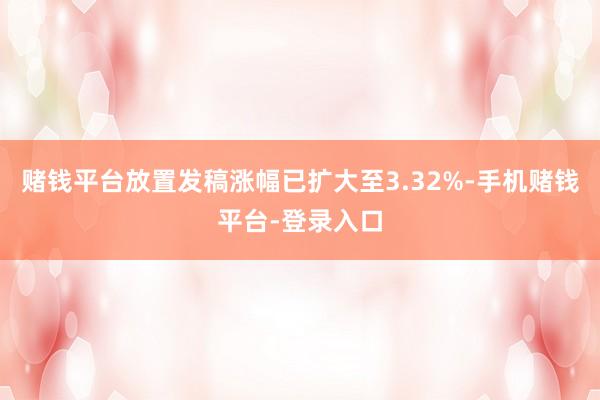 赌钱平台放置发稿涨幅已扩大至3.32%-手机赌钱平台-登录入口
