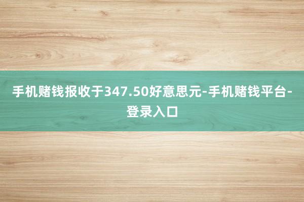 手机赌钱报收于347.50好意思元-手机赌钱平台-登录入口