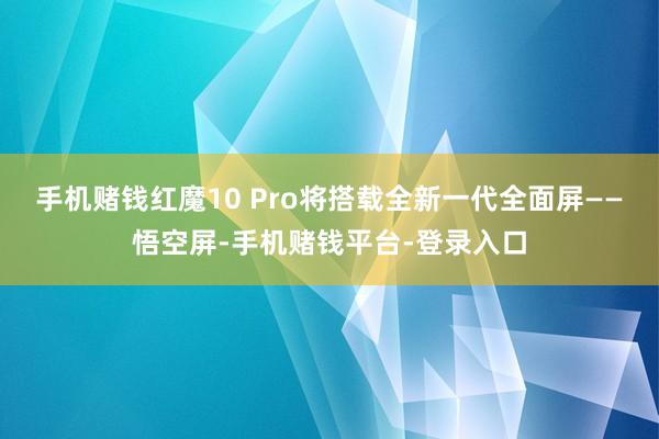 手机赌钱红魔10 Pro将搭载全新一代全面屏——悟空屏-手机赌钱平台-登录入口