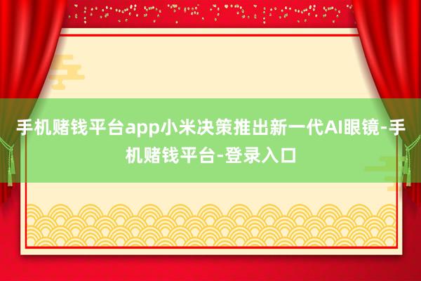 手机赌钱平台app小米决策推出新一代AI眼镜-手机赌钱平台-登录入口