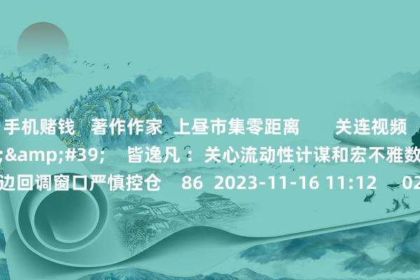手机赌钱   著作作家  上昼市集零距离       关连视频  08&#39;11&#39;&#39;    皆逸凡 ：关心流动性计谋和宏不雅数据 市集周边回调窗口严慎控仓    86  2023-11-16 11:12     02&#39;04&#39;&#39;    陈兆凌：宏不雅因子明显改善 市集底部执续举高    32  2023-11-16 10:55     02&#39;47&