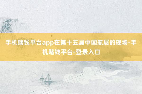 手机赌钱平台app在第十五届中国航展的现场-手机赌钱平台-登录入口