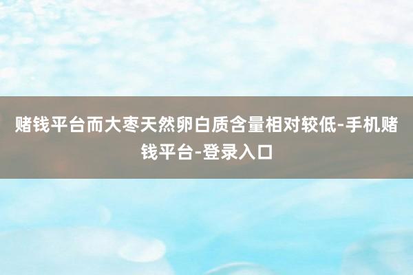 赌钱平台而大枣天然卵白质含量相对较低-手机赌钱平台-登录入口