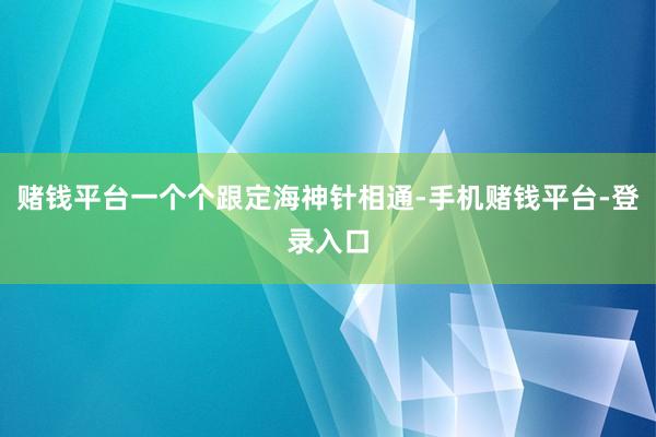 赌钱平台一个个跟定海神针相通-手机赌钱平台-登录入口