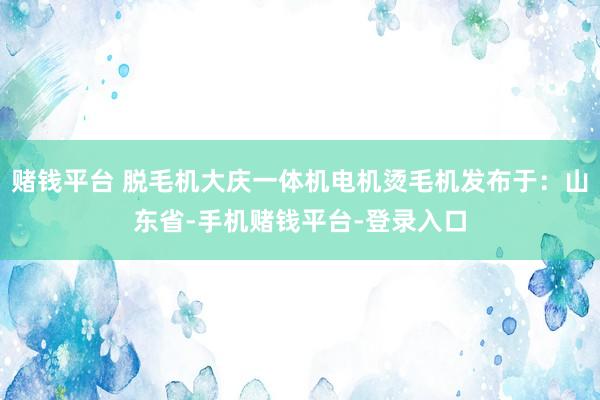 赌钱平台 脱毛机大庆一体机电机烫毛机发布于：山东省-手机赌钱平台-登录入口