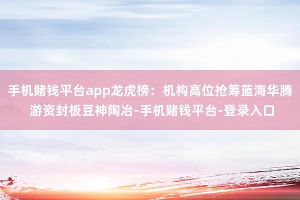 手机赌钱平台app龙虎榜:机构高位抢筹蓝海华腾 游资封板豆神陶冶-手机赌钱平台-登录入口