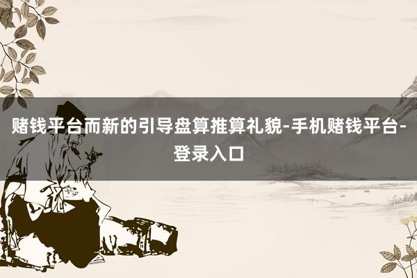 赌钱平台而新的引导盘算推算礼貌-手机赌钱平台-登录入口