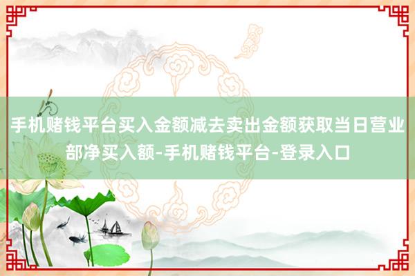 手机赌钱平台买入金额减去卖出金额获取当日营业部净买入额-手机赌钱平台-登录入口