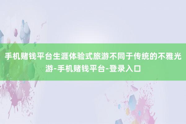 手机赌钱平台生涯体验式旅游不同于传统的不雅光游-手机赌钱平台-登录入口