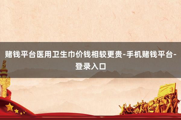 赌钱平台医用卫生巾价钱相较更贵-手机赌钱平台-登录入口