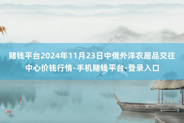 赌钱平台2024年11月23日中俄外洋农居品交往中心价钱行情-手机赌钱平台-登录入口