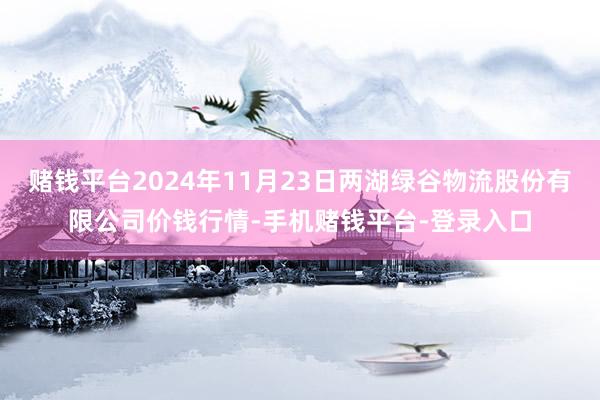 赌钱平台2024年11月23日两湖绿谷物流股份有限公司价钱行情-手机赌钱平台-登录入口