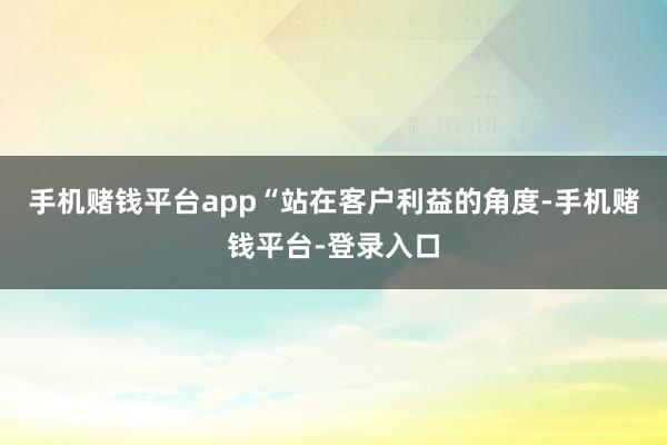 手机赌钱平台app　　“站在客户利益的角度-手机赌钱平台-登录入口