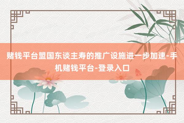 赌钱平台盟国东谈主寿的推广设施进一步加速-手机赌钱平台-登录入口